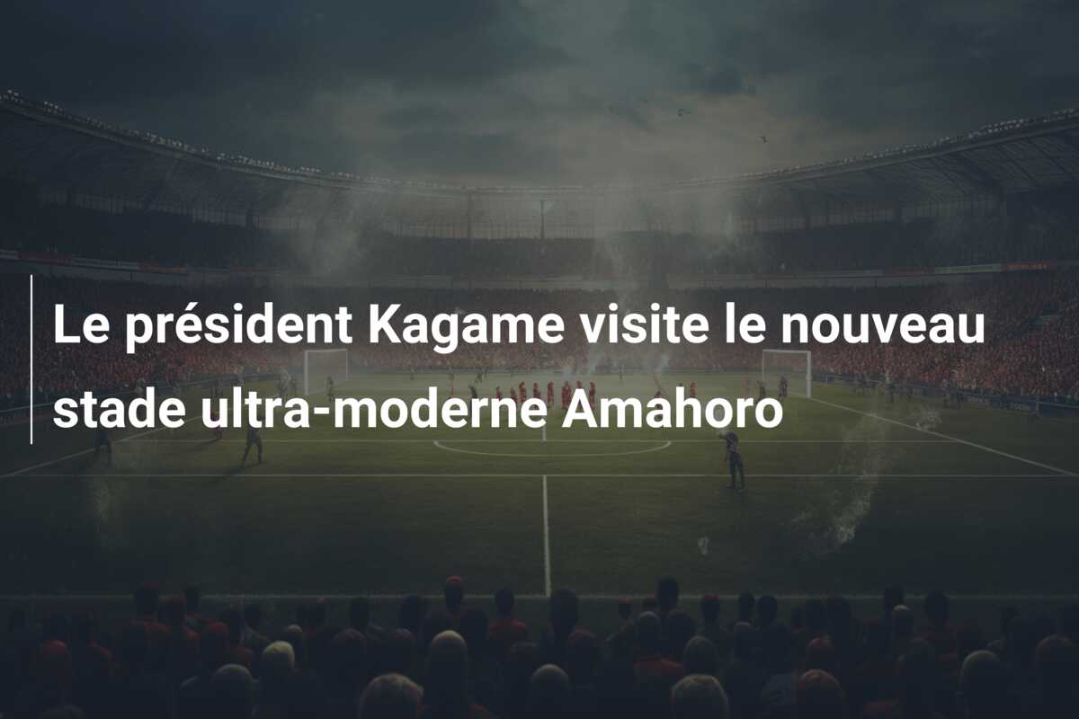 Le président Kagame visite le nouveau stade ultra-moderne Amahoro