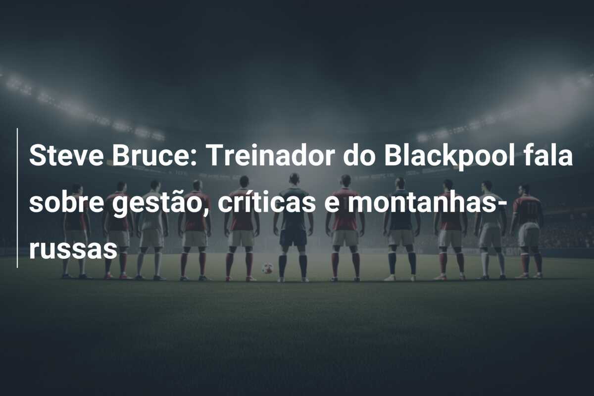 Steve Bruce: Treinador do Blackpool fala sobre gestão, críticas e montanhas-russas