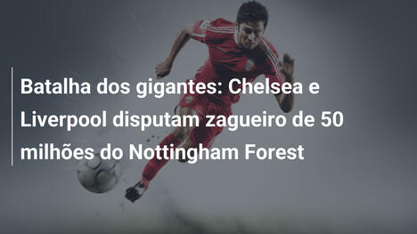 Batalha dos gigantes: Chelsea e Liverpool disputam zagueiro de 50 milhões do Nottingham Forest