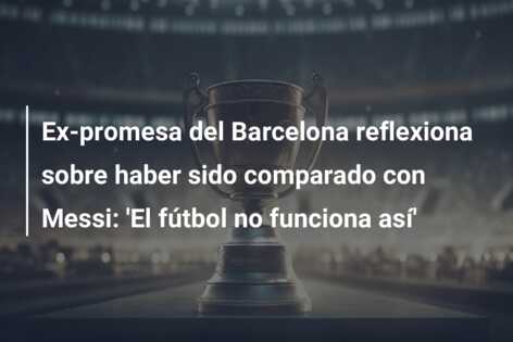 Ex-promesa del Barcelona reflexiona sobre haber sido comparado con Messi: ‘El fútbol no funciona así’