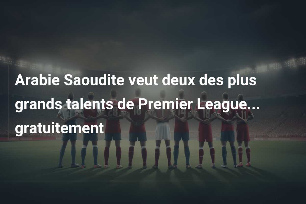 Arabie Saoudite veut deux des plus grands talents de Premier League… gratuitement