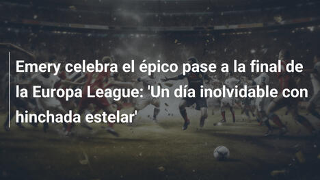 Emery celebra el épico pase a la final de la Europa League: 'Un día inolvidable con hinchada estelar'