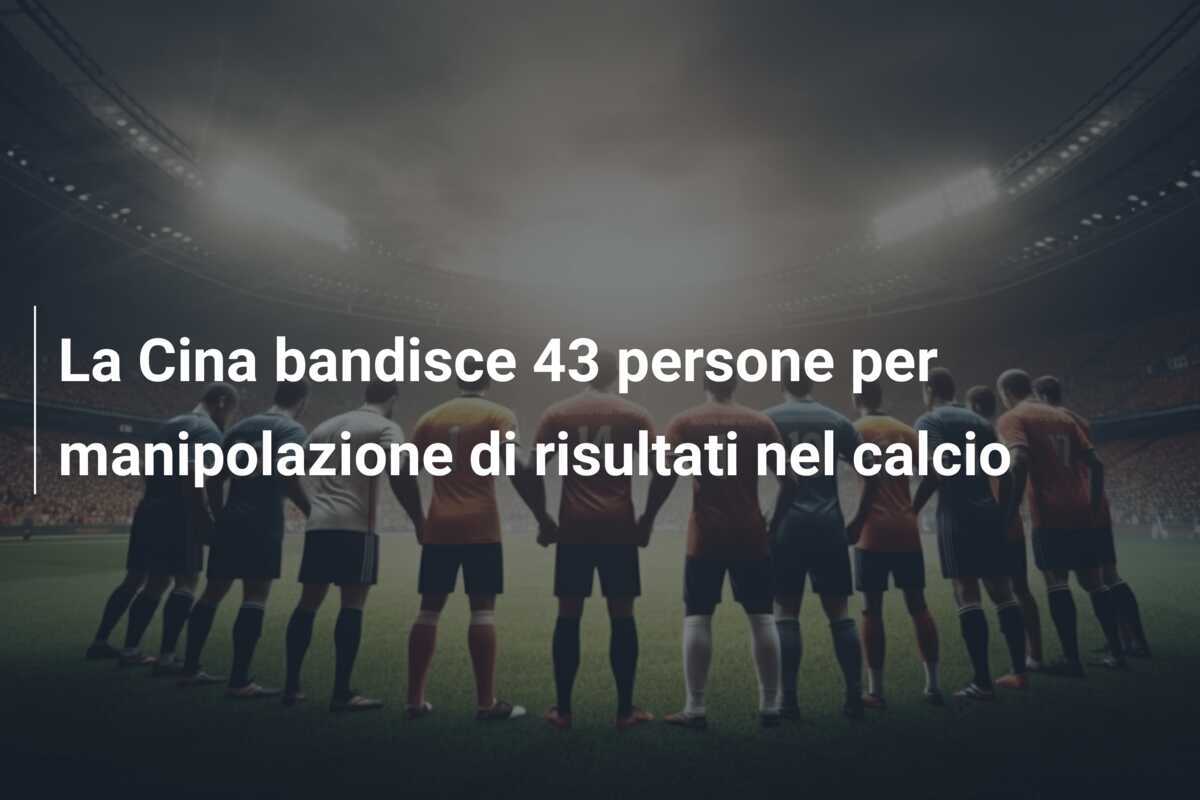 La Cina bandisce 43 persone per manipolazione di risultati nel calcio