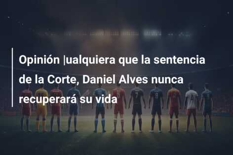 Opinión |ualquiera que la sentencia de la Corte, Daniel Alves nunca recuperará su vida