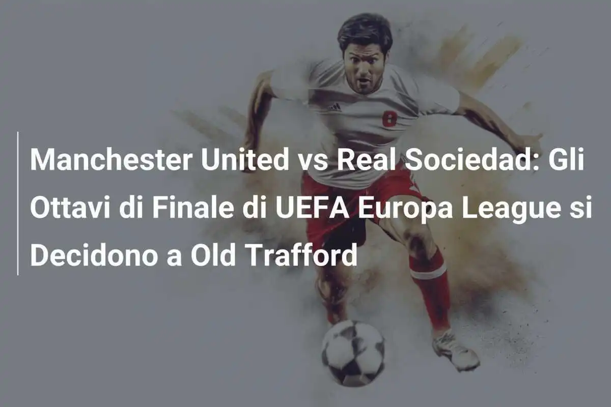Manchester United vs Real Sociedad: Gli Ottavi di Finale di UEFA Europa League si Decidono a Old Trafford