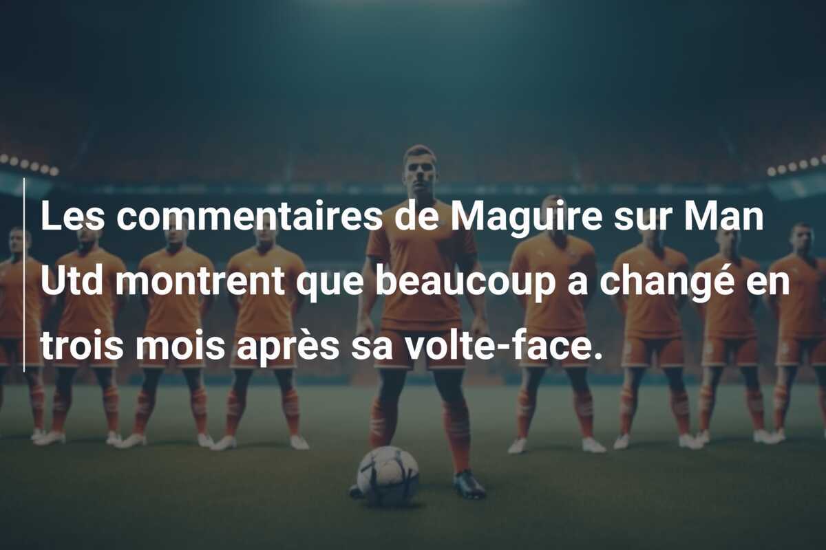 Les commentaires de Maguire sur Man Utd montrent que beaucoup a changé en trois mois après sa volte-face.