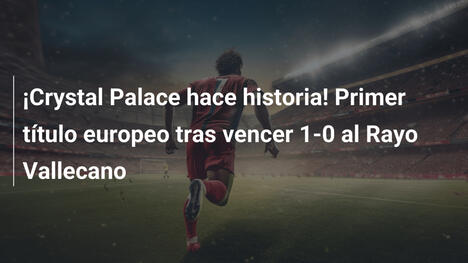 ¡Crystal Palace hace historia! Primer título europeo tras vencer 1-0 al Rayo Vallecano