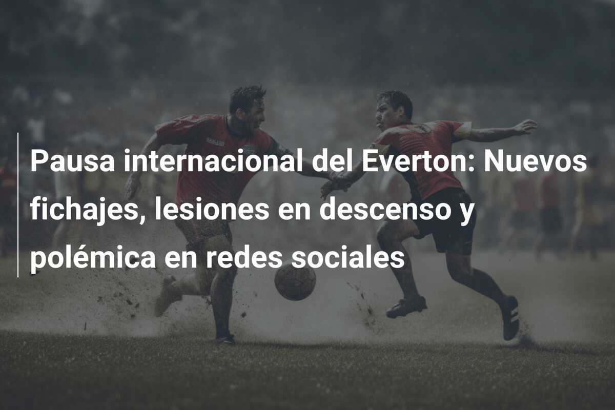 Pausa internacional del Everton: Nuevos fichajes, lesiones en descenso y polémica en redes sociales