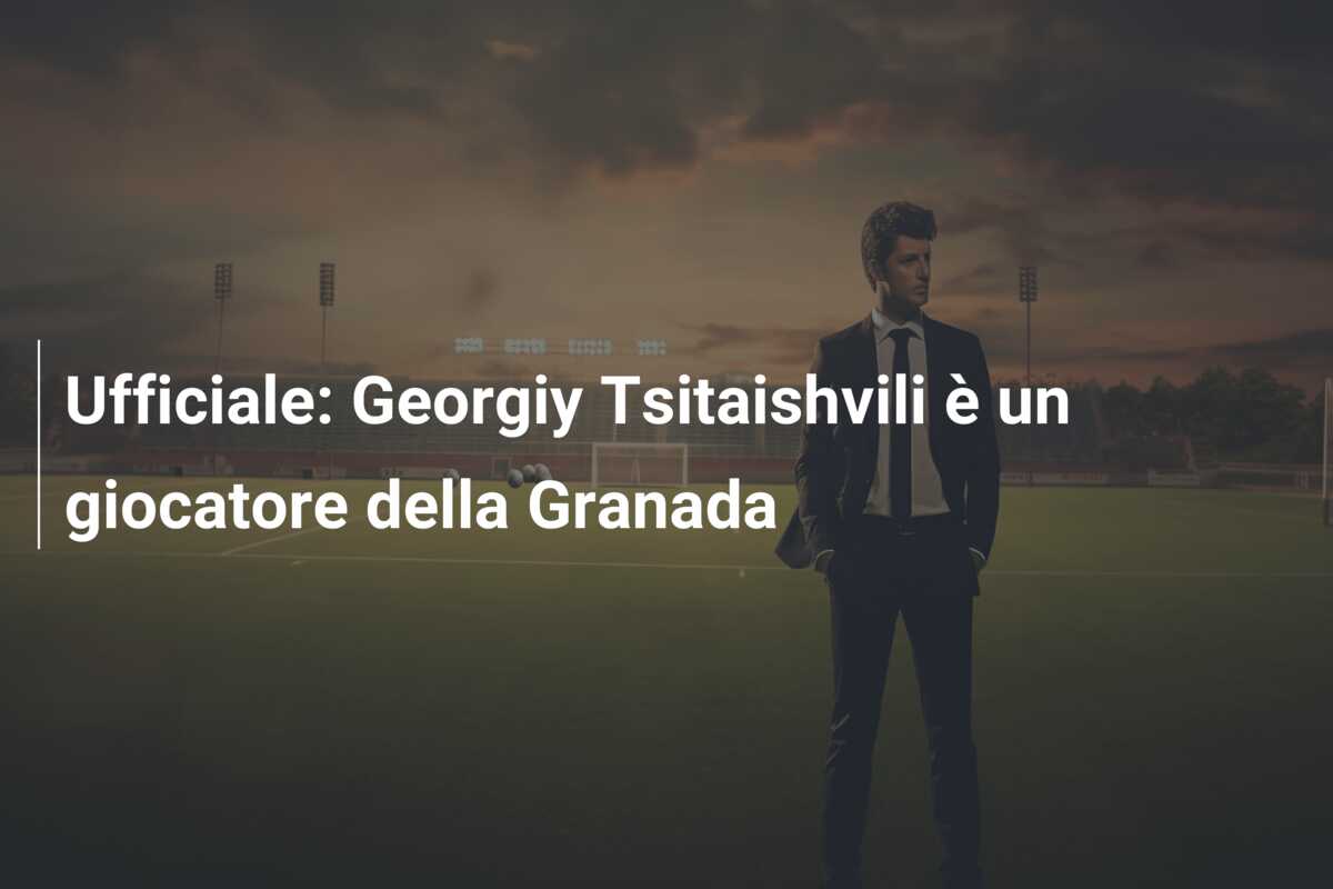Ufficiale: Georgiy Tsitaishvili è un giocatore della Granada