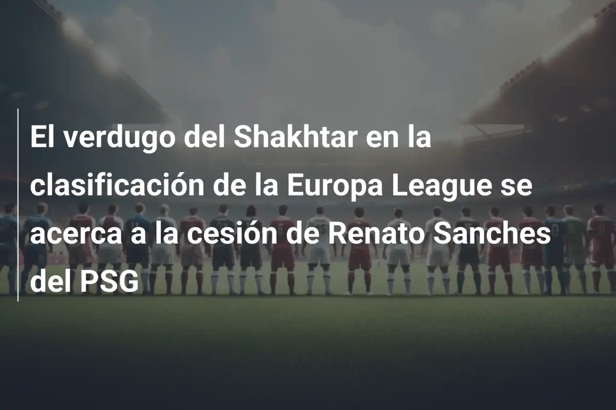 El verdugo del Shakhtar en la clasificación de la Europa League se acerca a la cesión de Renato Sanches del PSG