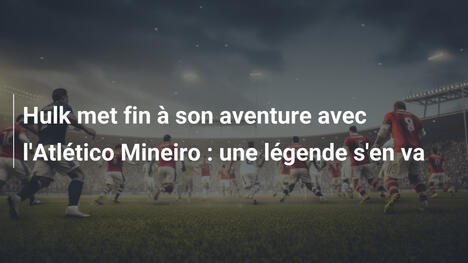 Hulk met fin à son aventure avec l'Atlético Mineiro : une légende s'en va