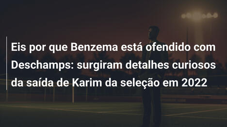 Eis por que Benzema está ofendido com Deschamps: surgiram detalhes curiosos da saída de Karim da seleção em 2022