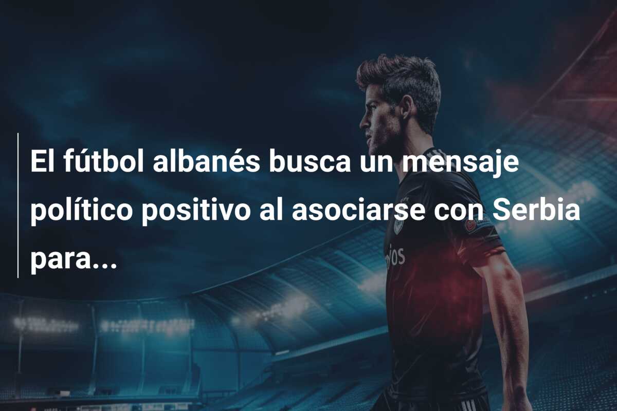 El fútbol albanés busca un mensaje político positivo al asociarse con Serbia para…