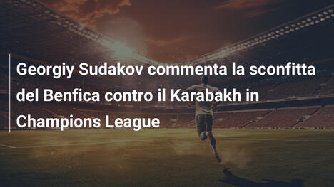 Georgiy Sudakov commenta la sconfitta del Benfica contro il Karabakh in Champions League