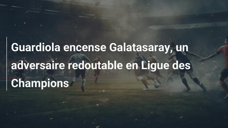 Guardiola encense Galatasaray, un adversaire redoutable en Ligue des Champions
