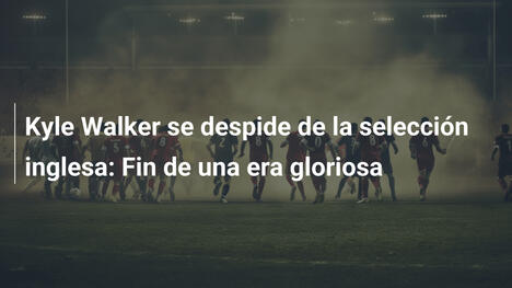 Kyle Walker se despide de la selección inglesa: Fin de una era gloriosa