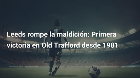 Leeds rompe la maldición: Primera victoria en Old Trafford desde 1981