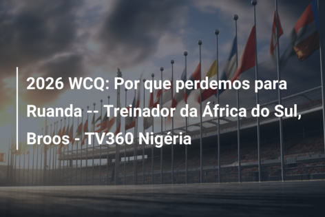 2026 WCQ: Por que perdemos para Ruanda — Treinador da África do Sul, Broos – TV360 Nigéria