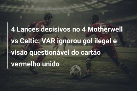 4 Lances decisivos no 4 Motherwell vs Celtic: VAR ignorou gol ilegal e visão questionável do cartão vermelho unido