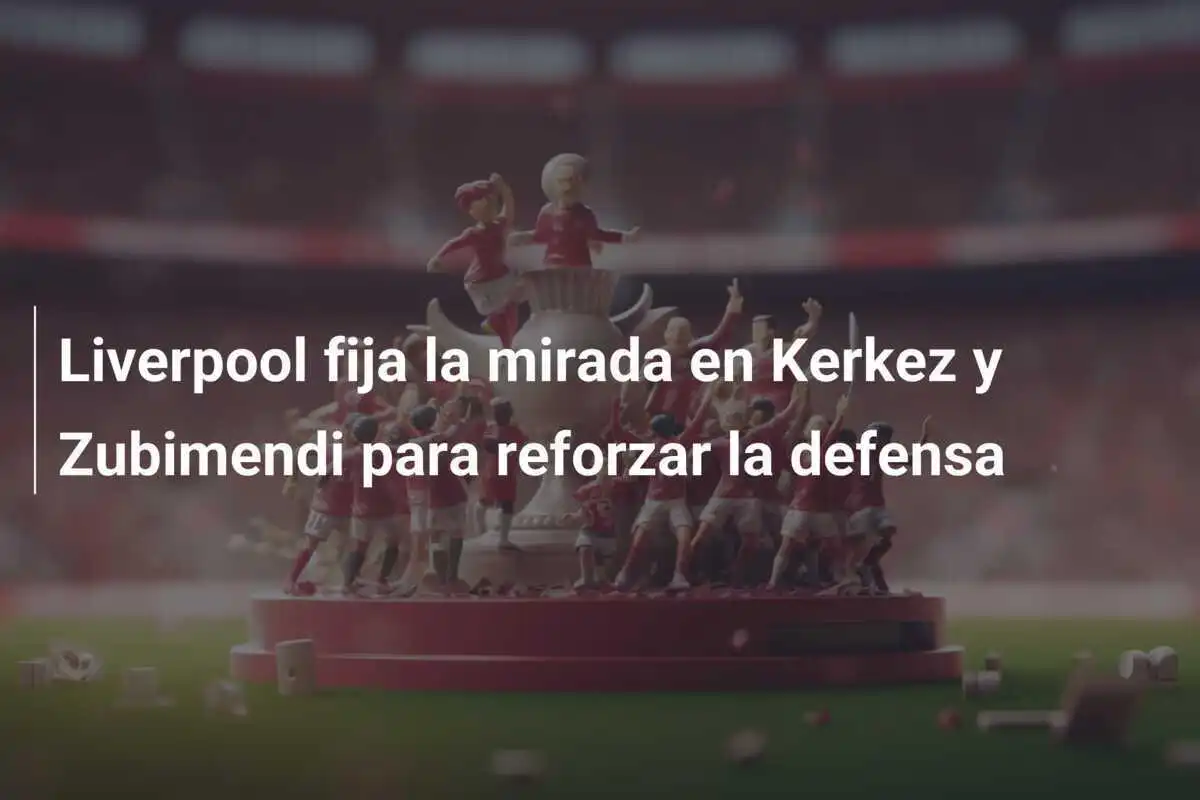Liverpool fija la mirada en Kerkez y Zubimendi para reforzar la defensa