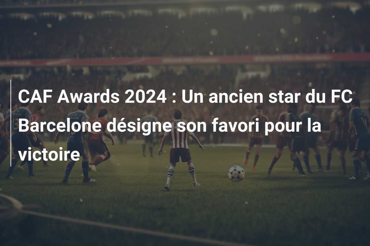 CAF Awards 2024 : Un ancien star du FC Barcelone désigne son favori pour la victoire