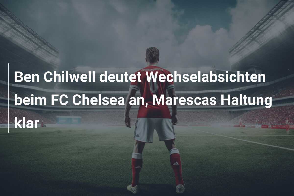 Ben Chilwell deutet Wechselabsichten beim FC Chelsea an, Marescas Haltung klar
