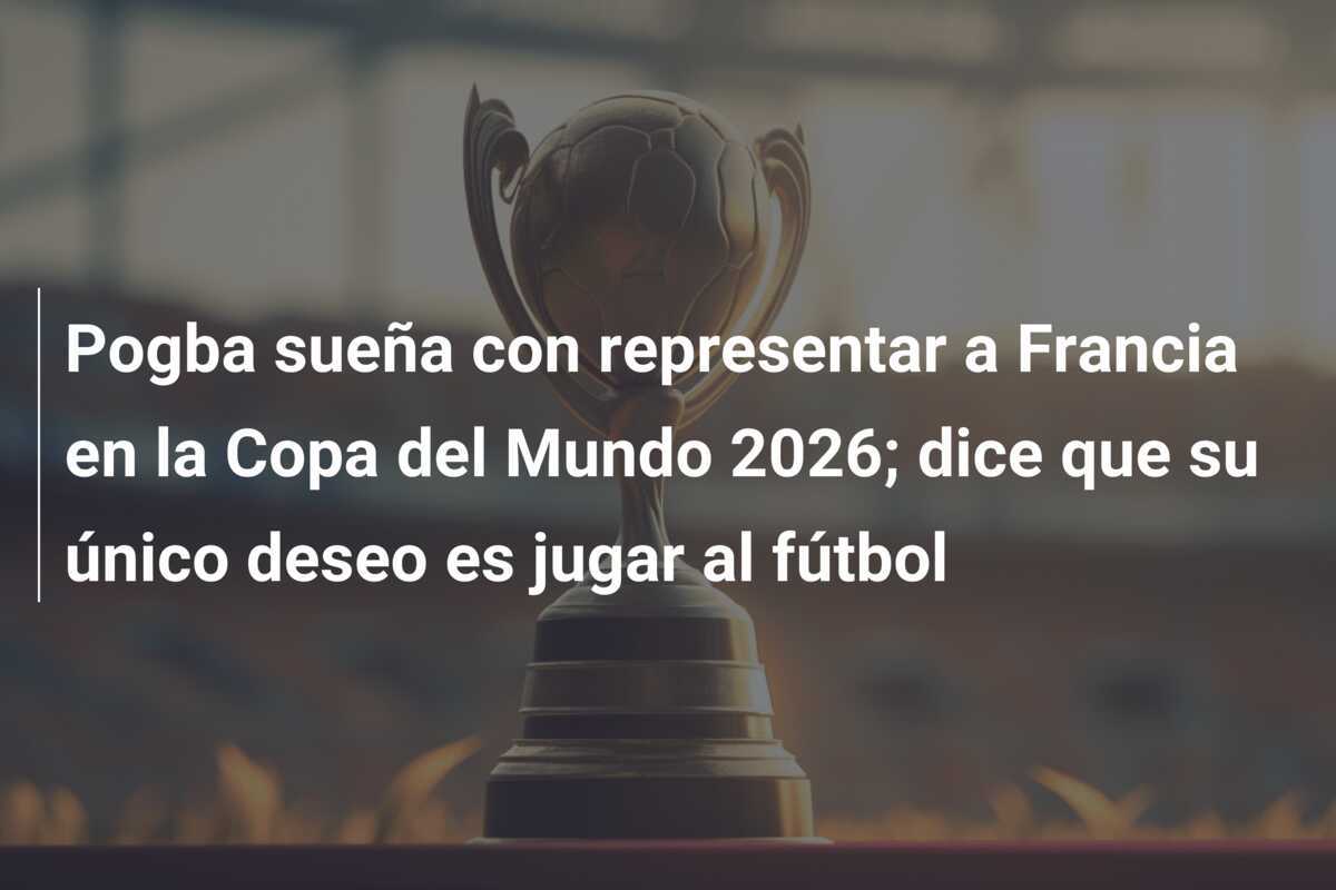 Pogba sueña con representar a Francia en la Copa del Mundo 2026; dice que su único deseo es jugar al fútbol