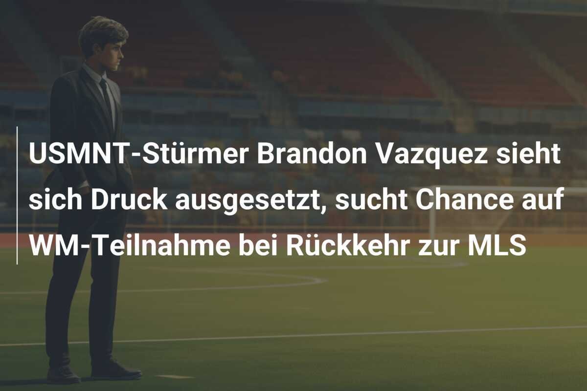 USMNT-Stürmer Brandon Vazquez sieht sich Druck ausgesetzt, sucht Chance auf WM-Teilnahme bei Rückkehr zur MLS