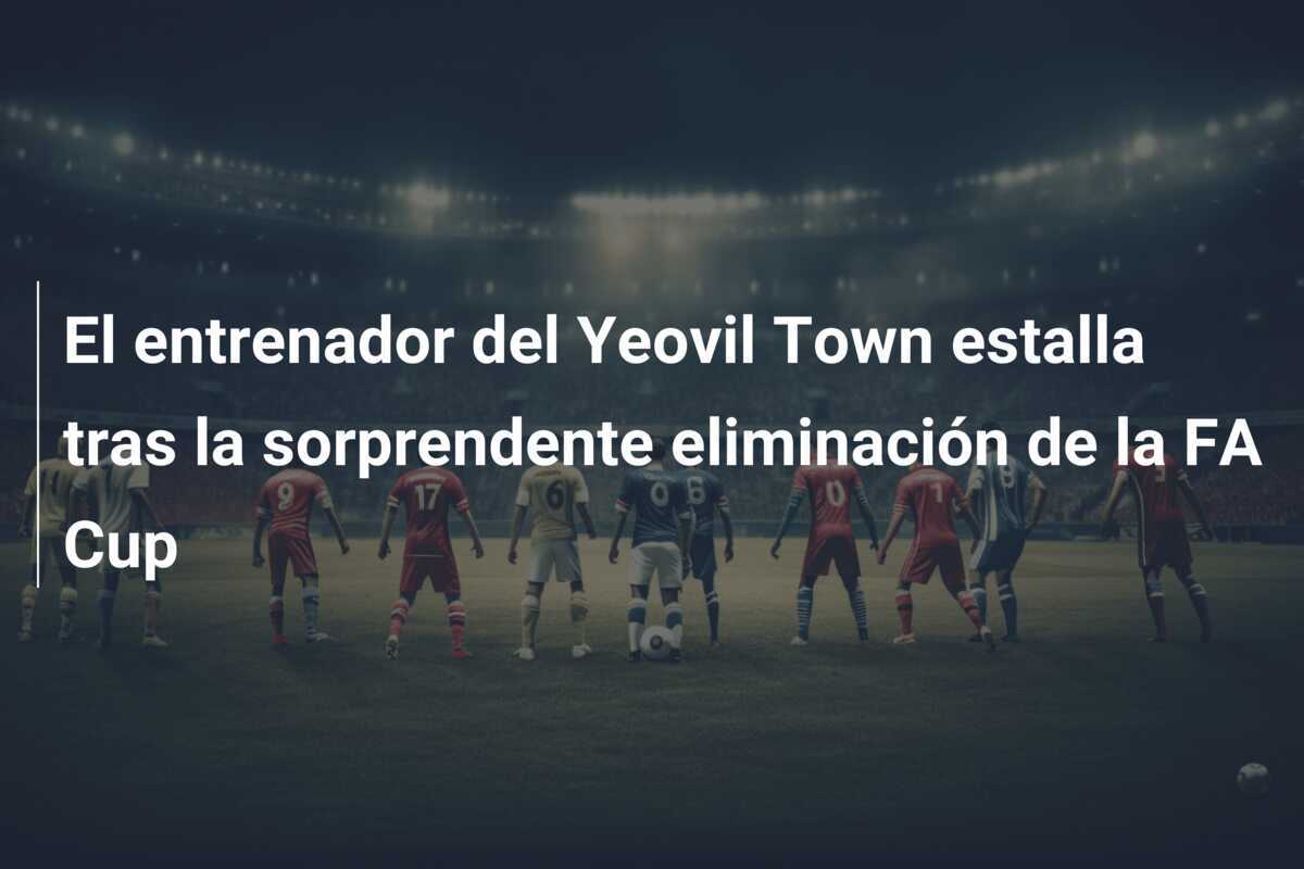 El entrenador del Yeovil Town estalla tras la sorprendente eliminación de la FA Cup