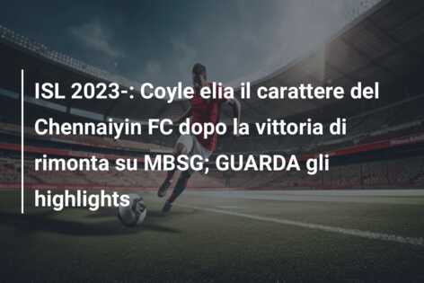ISL 2023-: Coyle elia il carattere del Chennaiyin FC dopo la vittoria di rimonta su MBSG; GUARDA gli highlights