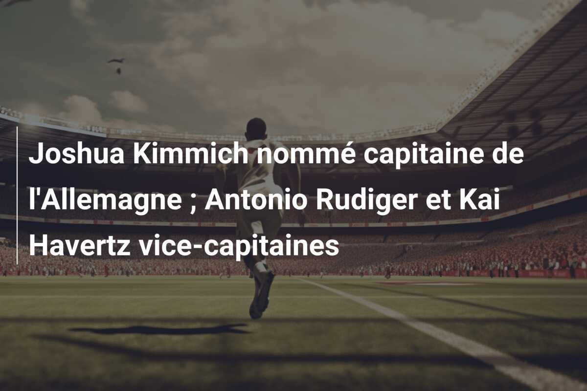 Joshua Kimmich nommé capitaine de l’Allemagne ; Antonio Rudiger et Kai Havertz vice-capitaines