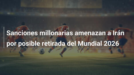 Sanciones millonarias amenazan a Irán por posible retirada del Mundial 2026