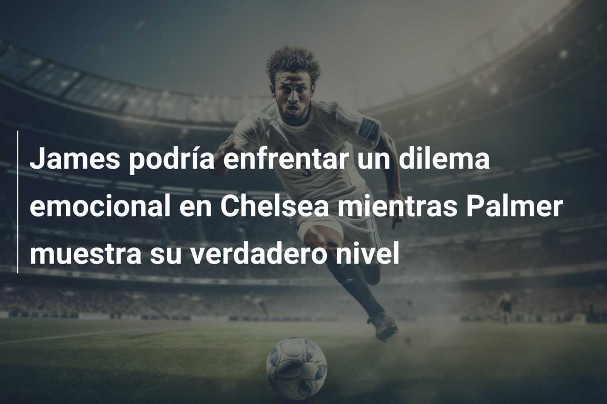 James podría enfrentar un dilema emocional en Chelsea mientras Palmer muestra su verdadero nivel