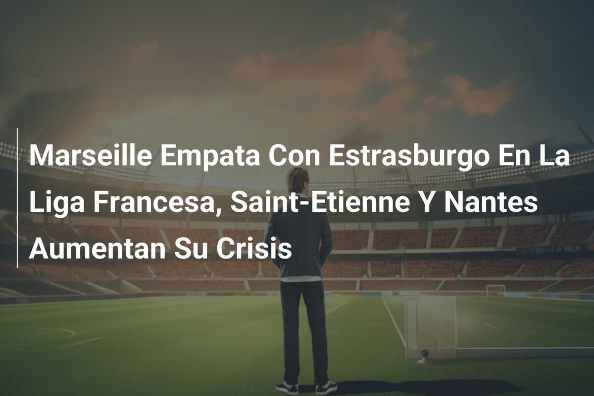 Marseille Empata Con Estrasburgo En La Liga Francesa, Saint-Etienne Y Nantes Aumentan Su Crisis