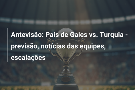 Antevisão: País de Gales vs. Turquia – previsão, notícias das equipes, escalações