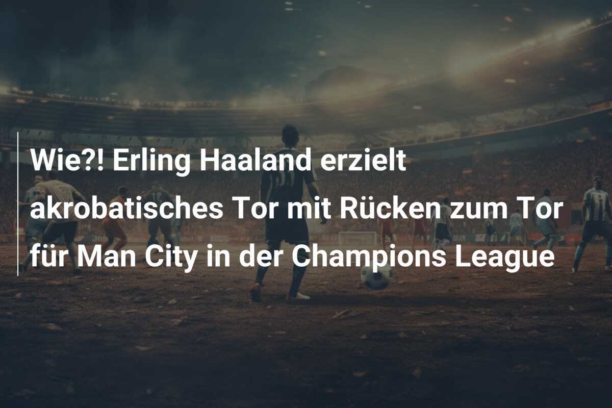 Wie?! Erling Haaland erzielt akrobatisches Tor mit Rücken zum Tor für Man City in der Champions League