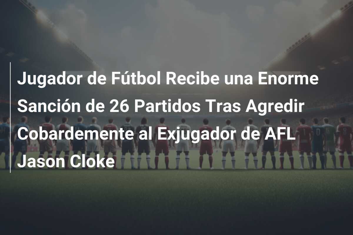 Jugador de Fútbol Recibe una Enorme Sanción de 26 Partidos Tras Agredir Cobardemente al Exjugador de AFL Jason Cloke