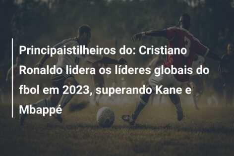 Principaistilheiros do: Cristiano Ronaldo lidera os líderes globais do fbol em 2023, superando Kane e Mbappé