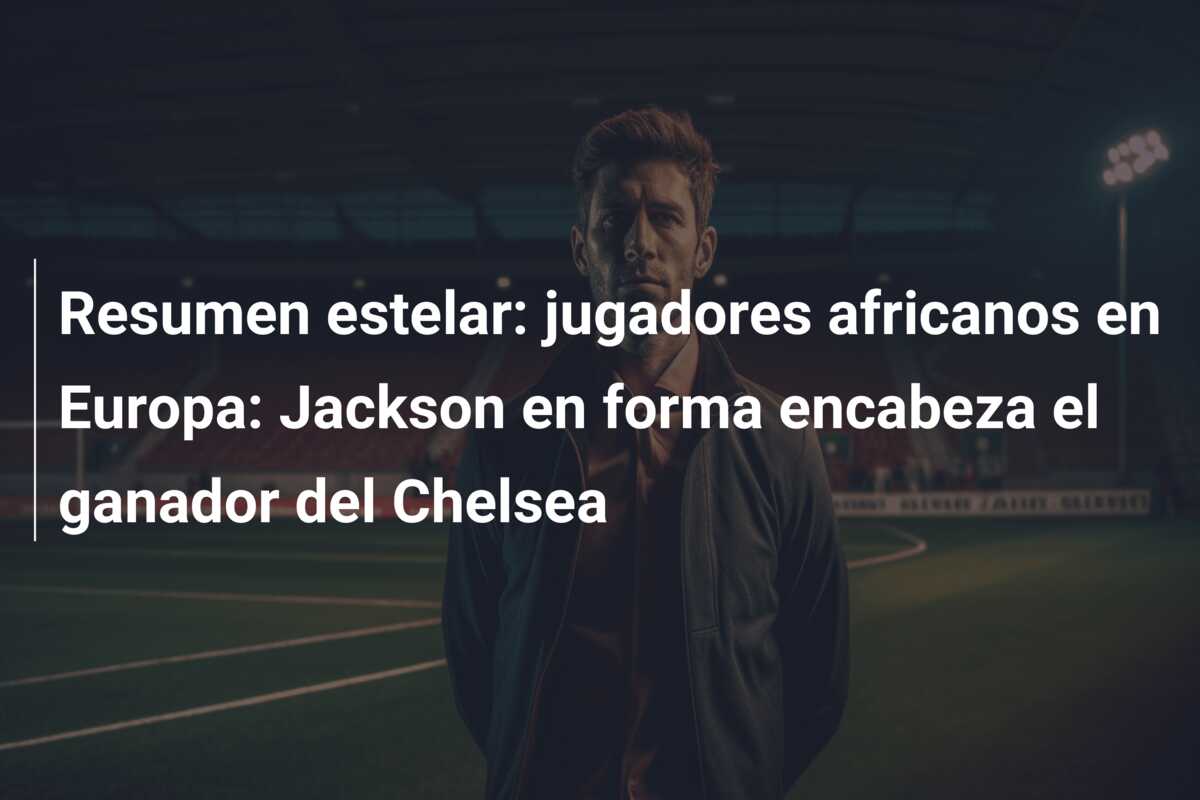 Resumen estelar: jugadores africanos en Europa: Jackson en forma encabeza el ganador del Chelsea