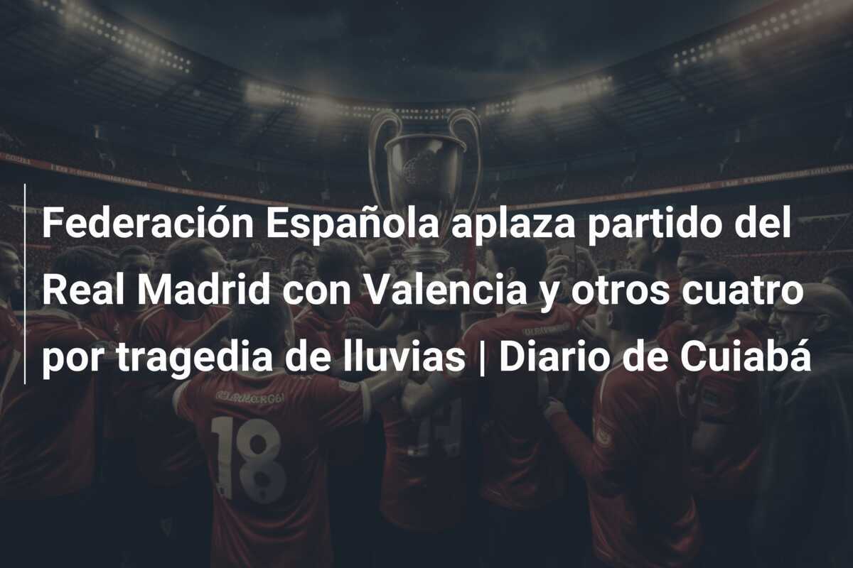 Federación Española aplaza partido del Real Madrid con Valencia y otros cuatro por tragedia de lluvias | Diario de Cuiabá
