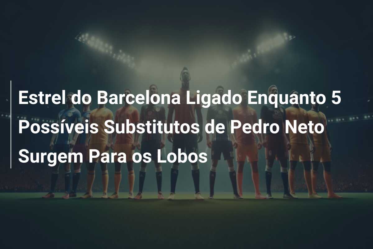 Estrel do Barcelona Ligado Enquanto 5 Possíveis Substitutos de Pedro Neto Surgem Para os Lobos