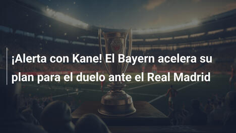 ¡Alerta con Kane! El Bayern acelera su plan para el duelo ante el Real Madrid