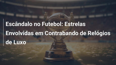 Escândalo no Futebol: Estrelas Envolvidas em Contrabando de Relógios de Luxo