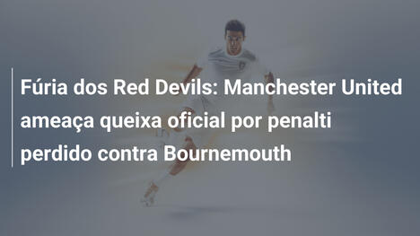 Fúria dos Red Devils: Manchester United ameaça queixa oficial por penalti perdido contra Bournemouth