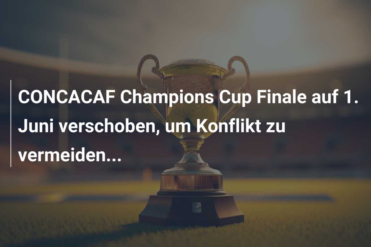 CONCACAF Champions Cup Finale auf 1. Juni verschoben, um Konflikt zu vermeiden…