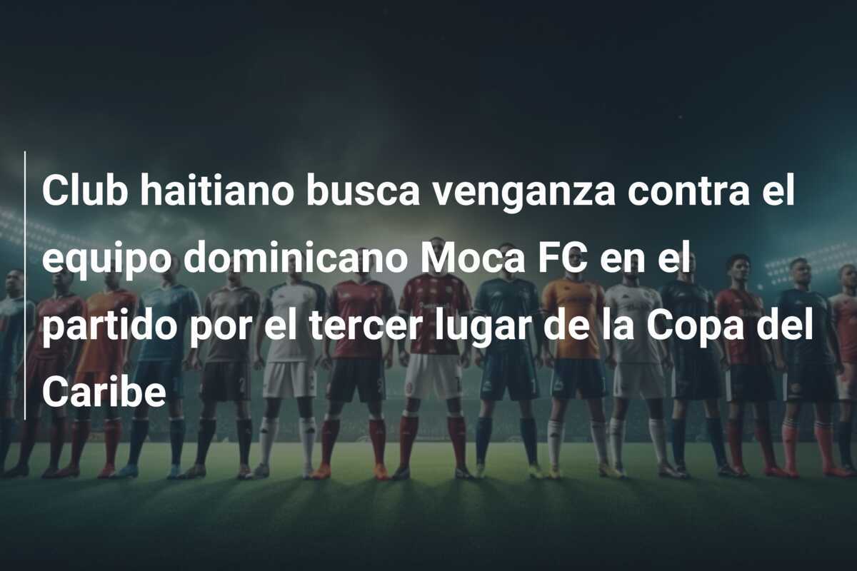 Club haitiano busca venganza contra el equipo dominicano Moca FC en el partido por el tercer lugar de la Copa del Caribe