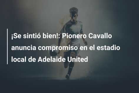 ¡Se sintió bien!: Pionero Cavallo anuncia compromiso en el estadio local de Adelaide United
