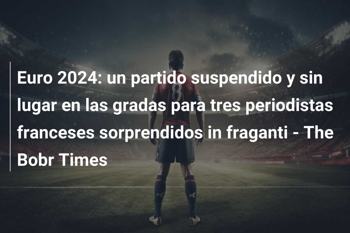 Euro 2024: un partido suspendido y sin lugar en las gradas para tres periodistas franceses sorprendidos in fraganti – The Bobr Times