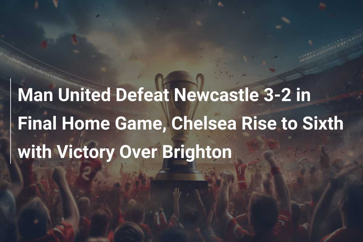 Man United Defeat Newcastle 3-2 in Final Home Game, Chelsea Rise to Sixth  with Victory Over Brighton - 777score.com