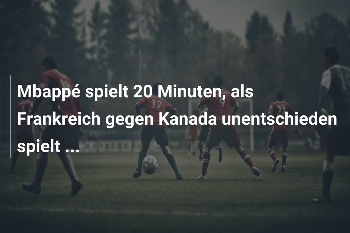 Mbappé spielt 20 Minuten, als Frankreich gegen Kanada unentschieden spielt …